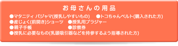 お母さん用品｜●マタニティ パジャマ(授乳しやすいもの　●トコちゃんベルト(購入された方)　●産じょく(前開き)ショーツ　●授乳用ブラジャー　●母子手帳　●健康保険証　●診察券　●印鑑　●授乳に必要なもの(乳頭吸引器などを持参するよう指導された方)