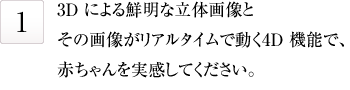 3Dによる鮮明な立体画像とその画像がリアルタイムで動く4D昨日で、赤ちゃんを実感してください。